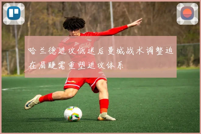 哈兰德进攻低迷后曼城战术调整迫在眉睫需重塑进攻体系